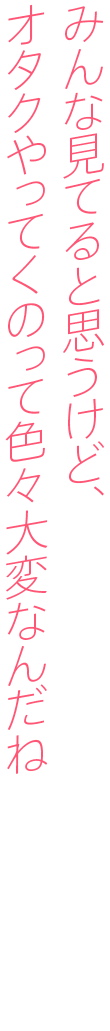 みんな見てると思うけど、オタクやってくのって色々大変なんだね