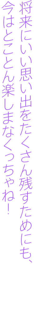 将来にいい思い出たくさん残すためにも、今はとことん楽しまなくっちゃね！