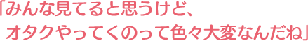 みんな見てると思うけど、オタクやってくのって色々大変なんだね