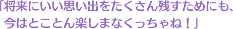 将来にいい思い出をたくさん残すためにも、今はとことん楽しまなくっちゃね！