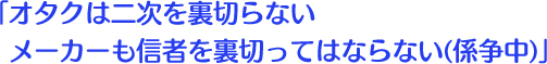 オタクは二次を裏切らない メーカーも信者を裏切ってはならない(係争中)