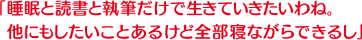 睡眠と読書と執筆だけで生きていきたいわね。他にもしたいことあるけど全部寝ながらできるし