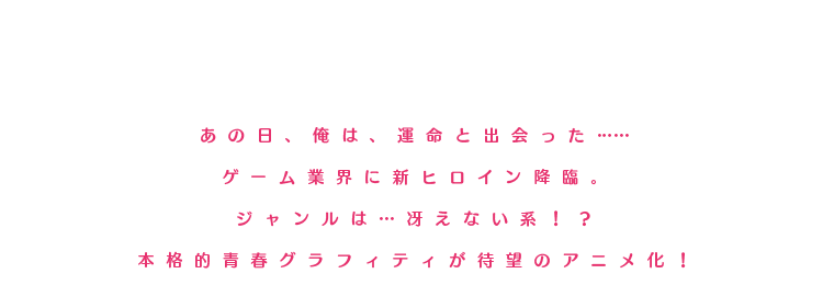 あの日、俺は、運命と出会った……ゲーム業界に新ヒロイン降臨。ジャンルは…冴えない系！？本格的青春グラフィティが待望のアニメ化！